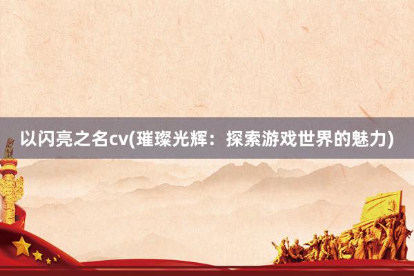 以闪亮之名cv(璀璨光辉：探索游戏世界的魅力)